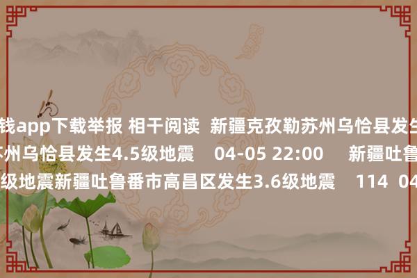 赌钱app下载举报 相干阅读  新疆克孜勒苏州乌恰县发生4.5级地震新疆克孜勒苏州乌恰县发生4.5级地震    04-05 22:00     新疆吐鲁番市高昌区发生3.6级地震新疆吐鲁番市高昌区发生3.6级地震    114  04-05 11:04     印尼马鲁古海峡隔邻发生6.1级傍边地震印尼马鲁古海峡隔邻发生6.1级傍边地震    04-02 11:36     印尼马鲁古海峡隔邻发生