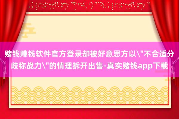 赌钱赚钱软件官方登录却被好意思方以＂不合适分歧称战力＂的情理拆开出售-真实赌钱app下载