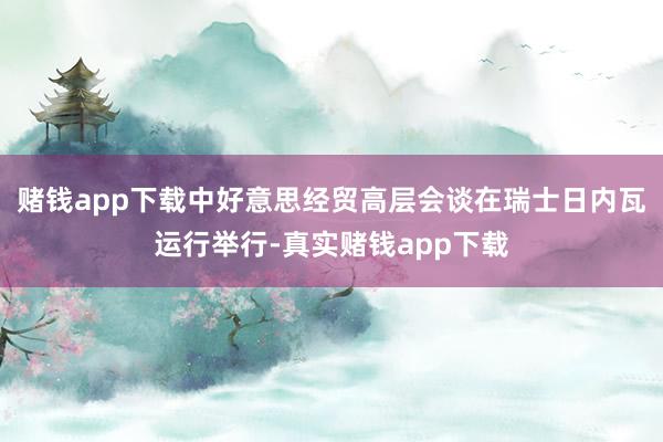 赌钱app下载中好意思经贸高层会谈在瑞士日内瓦运行举行-真实赌钱app下载