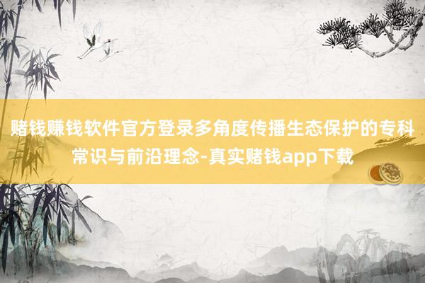 赌钱赚钱软件官方登录多角度传播生态保护的专科常识与前沿理念-真实赌钱app下载
