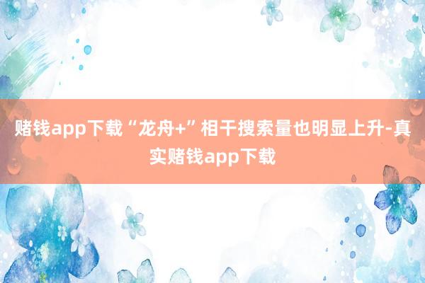 赌钱app下载“龙舟+”相干搜索量也明显上升-真实赌钱app下载
