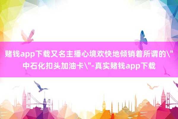 赌钱app下载又名主播心境欢快地倾销着所谓的＂中石化扣头加油卡＂-真实赌钱app下载
