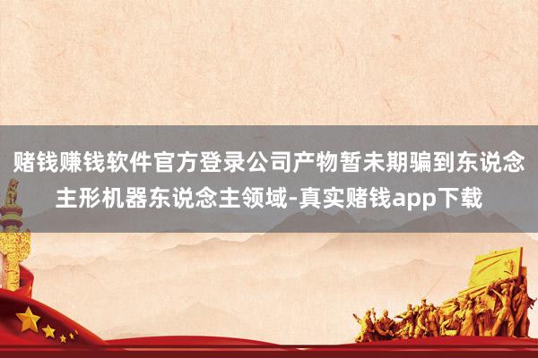 赌钱赚钱软件官方登录公司产物暂未期骗到东说念主形机器东说念主领域-真实赌钱app下载