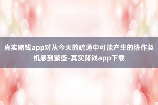 真实赌钱app对从今天的疏通中可能产生的协作契机感到繁盛-真实赌钱app下载