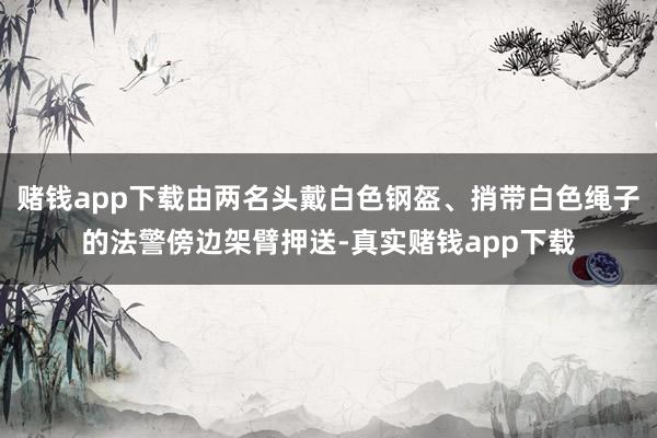 赌钱app下载由两名头戴白色钢盔、捎带白色绳子的法警傍边架臂押送-真实赌钱app下载