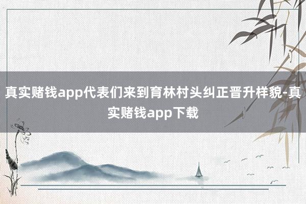 真实赌钱app代表们来到育林村头纠正晋升样貌-真实赌钱app下载