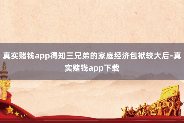 真实赌钱app得知三兄弟的家庭经济包袱较大后-真实赌钱app下载