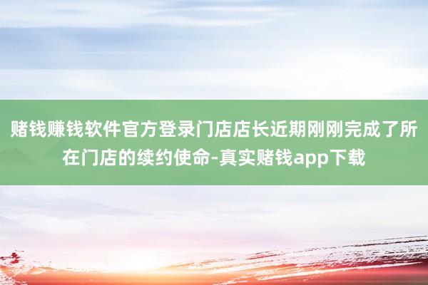 赌钱赚钱软件官方登录门店店长近期刚刚完成了所在门店的续约使命-真实赌钱app下载
